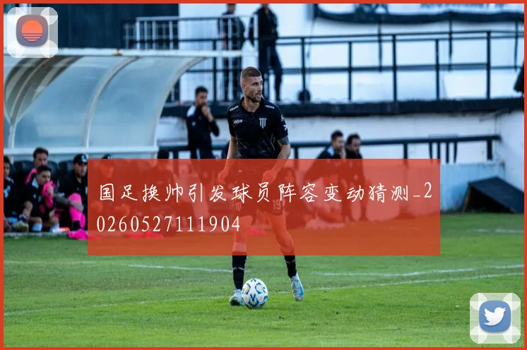 国足换帅引发球员阵容变动猜测_20260527111904