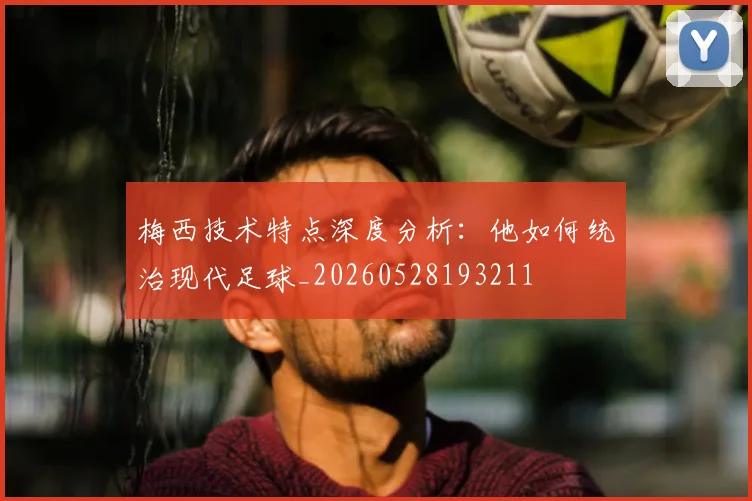 梅西技术特点深度分析：他如何统治现代足球_20260528193211