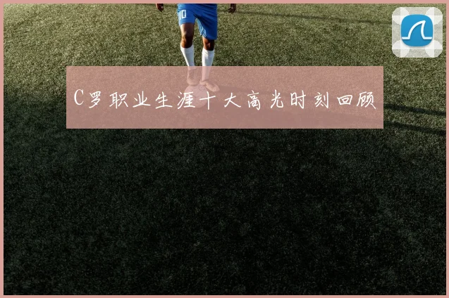 C罗职业生涯十大高光时刻回顾