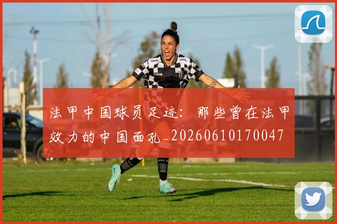 法甲中国球员足迹:那些曾在法甲效力的中国面孔_20260610170047
