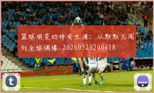 篮球明星的传奇生涯:从默默无闻到全球偶像_20260529200418