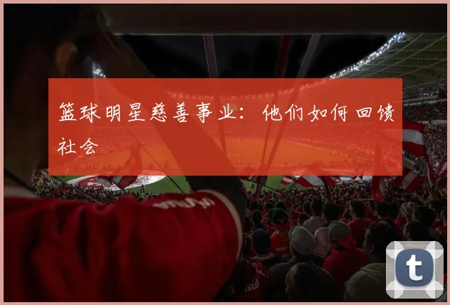 篮球明星慈善事业：他们如何回馈社会