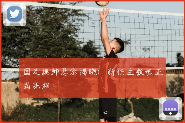 国足换帅悬念揭晓：新任主教练正式亮相